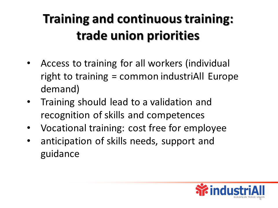 Access to training for all workers (individual right to training = common industriAll Europe demand) Training should lead to a validation and recognition of skills and competences Vocational training: cost free for employee anticipation of skills needs, support and guidance Training and continuous training: trade union priorities 4