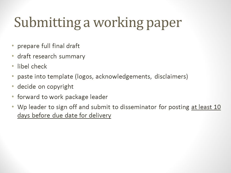 Submitting a working paper prepare full final draft draft research summary libel check paste into template (logos, acknowledgements, disclaimers) decide on copyright forward to work package leader Wp leader to sign off and submit to disseminator for posting at least 10 days before due date for delivery
