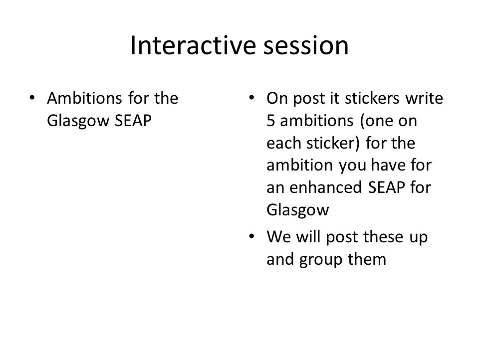 Interactive session Ambitions for the Glasgow SEAP On post it stickers write 5 ambitions (one on each sticker) for the ambition you have for an enhanced SEAP for Glasgow We will post these up and group them