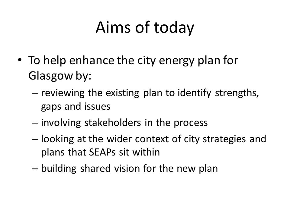 Aims of today To help enhance the city energy plan for Glasgow by: – reviewing the existing plan to identify strengths, gaps and issues – involving stakeholders in the process – looking at the wider context of city strategies and plans that SEAPs sit within – building shared vision for the new plan