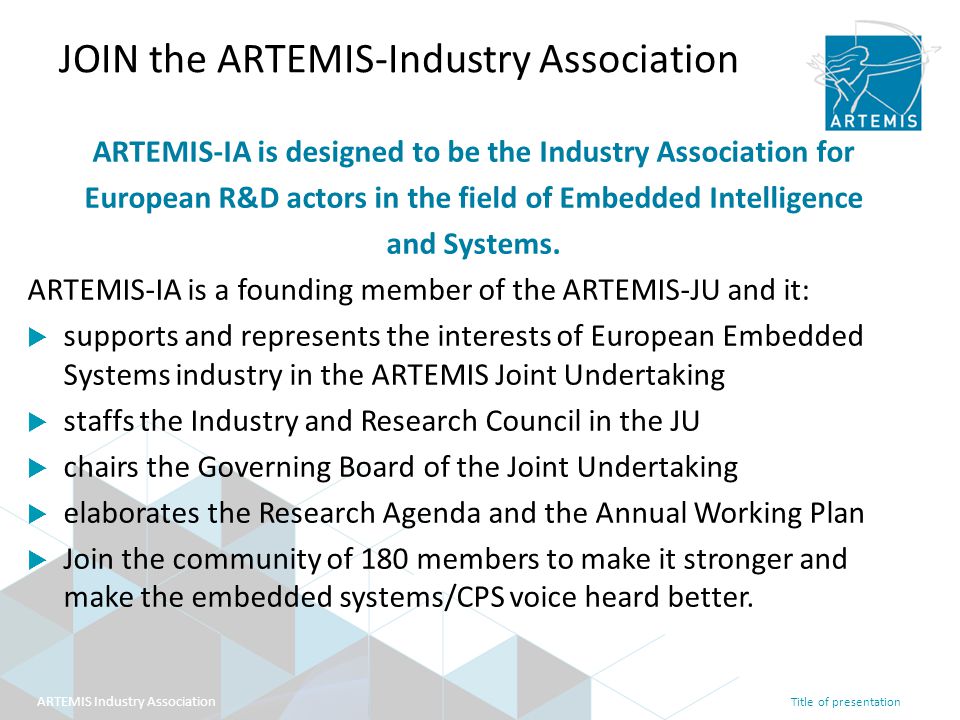 Title of presentation ARTEMIS Industry Association JOIN the ARTEMIS-Industry Association ARTEMIS-IA is designed to be the Industry Association for European R&D actors in the field of Embedded Intelligence and Systems.