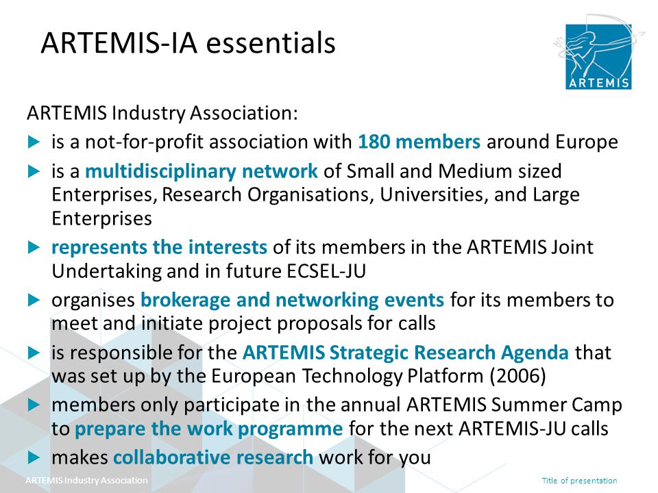 Title of presentation ARTEMIS Industry Association ARTEMIS-IA essentials ARTEMIS Industry Association:  is a not-for-profit association with 180 members around Europe  is a multidisciplinary network of Small and Medium sized Enterprises, Research Organisations, Universities, and Large Enterprises  represents the interests of its members in the ARTEMIS Joint Undertaking and in future ECSEL-JU  organises brokerage and networking events for its members to meet and initiate project proposals for calls  is responsible for the ARTEMIS Strategic Research Agenda that was set up by the European Technology Platform (2006)  members only participate in the annual ARTEMIS Summer Camp to prepare the work programme for the next ARTEMIS-JU calls  makes collaborative research work for you