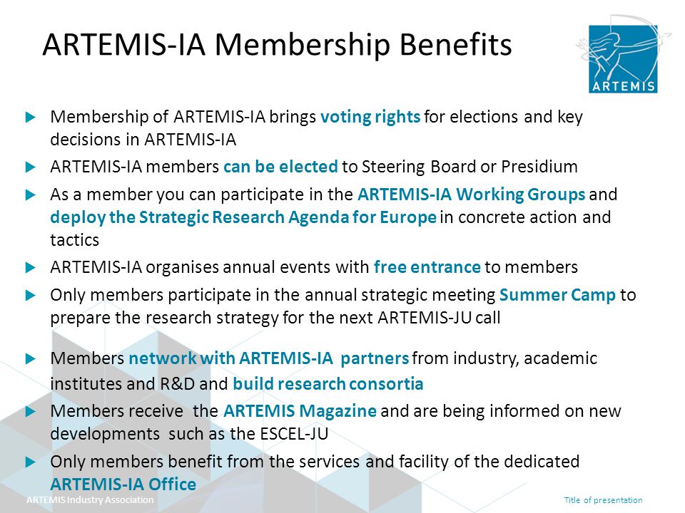 Title of presentation ARTEMIS Industry Association ARTEMIS-IA Membership Benefits  Membership of ARTEMIS-IA brings voting rights for elections and key decisions in ARTEMIS-IA  ARTEMIS-IA members can be elected to Steering Board or Presidium  As a member you can participate in the ARTEMIS-IA Working Groups and deploy the Strategic Research Agenda for Europe in concrete action and tactics  ARTEMIS-IA organises annual events with free entrance to members  Only members participate in the annual strategic meeting Summer Camp to prepare the research strategy for the next ARTEMIS-JU call  Members network with ARTEMIS-IA partners from industry, academic institutes and R&D and build research consortia  Members receive the ARTEMIS Magazine and are being informed on new developments such as the ESCEL-JU  Only members benefit from the services and facility of the dedicated ARTEMIS-IA Office