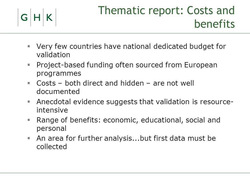 Thematic report: Costs and benefits  Very few countries have national dedicated budget for validation  Project-based funding often sourced from European programmes  Costs – both direct and hidden – are not well documented  Anecdotal evidence suggests that validation is resource- intensive  Range of benefits: economic, educational, social and personal  An area for further analysis...but first data must be collected