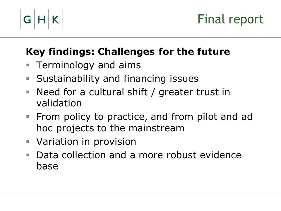 Final report Key findings: Challenges for the future  Terminology and aims  Sustainability and financing issues  Need for a cultural shift / greater trust in validation  From policy to practice, and from pilot and ad hoc projects to the mainstream  Variation in provision  Data collection and a more robust evidence base