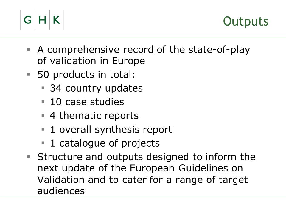 Outputs  A comprehensive record of the state-of-play of validation in Europe  50 products in total:  34 country updates  10 case studies  4 thematic reports  1 overall synthesis report  1 catalogue of projects  Structure and outputs designed to inform the next update of the European Guidelines on Validation and to cater for a range of target audiences