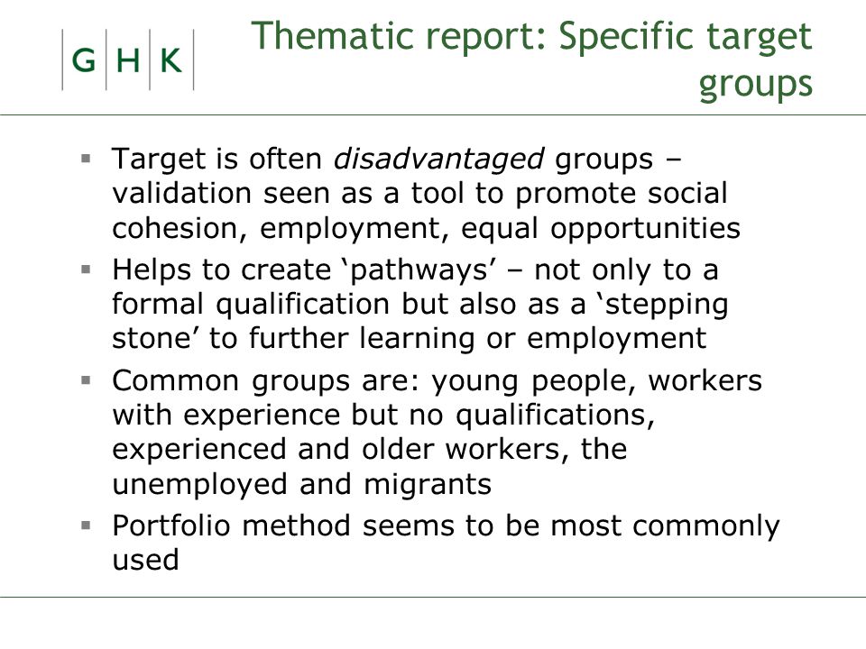 Thematic report: Specific target groups  Target is often disadvantaged groups – validation seen as a tool to promote social cohesion, employment, equal opportunities  Helps to create ‘pathways’ – not only to a formal qualification but also as a ‘stepping stone’ to further learning or employment  Common groups are: young people, workers with experience but no qualifications, experienced and older workers, the unemployed and migrants  Portfolio method seems to be most commonly used