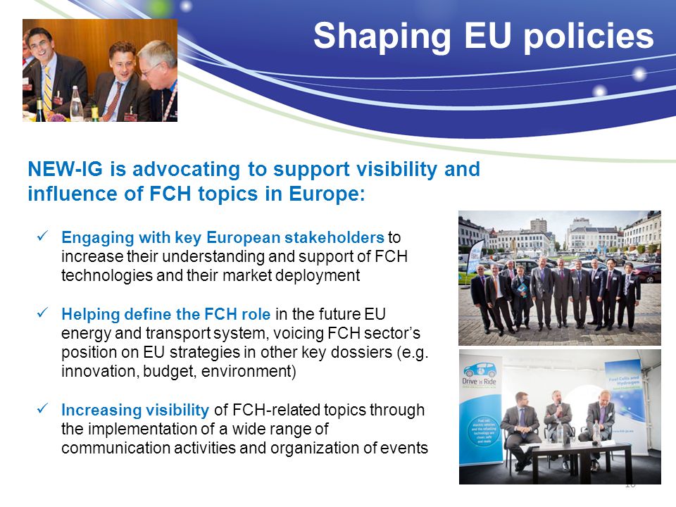 Engaging with key European stakeholders to increase their understanding and support of FCH technologies and their market deployment Helping define the FCH role in the future EU energy and transport system, voicing FCH sector’s position on EU strategies in other key dossiers (e.g.