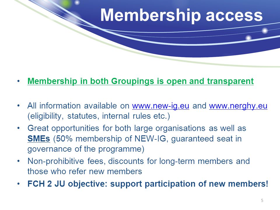 Membership access Membership in both Groupings is open and transparent All information available on   and   (eligibility, statutes, internal rules etc.)  Great opportunities for both large organisations as well as SMEs (50% membership of NEW-IG, guaranteed seat in governance of the programme) Non-prohibitive fees, discounts for long-term members and those who refer new members FCH 2 JU objective: support participation of new members.