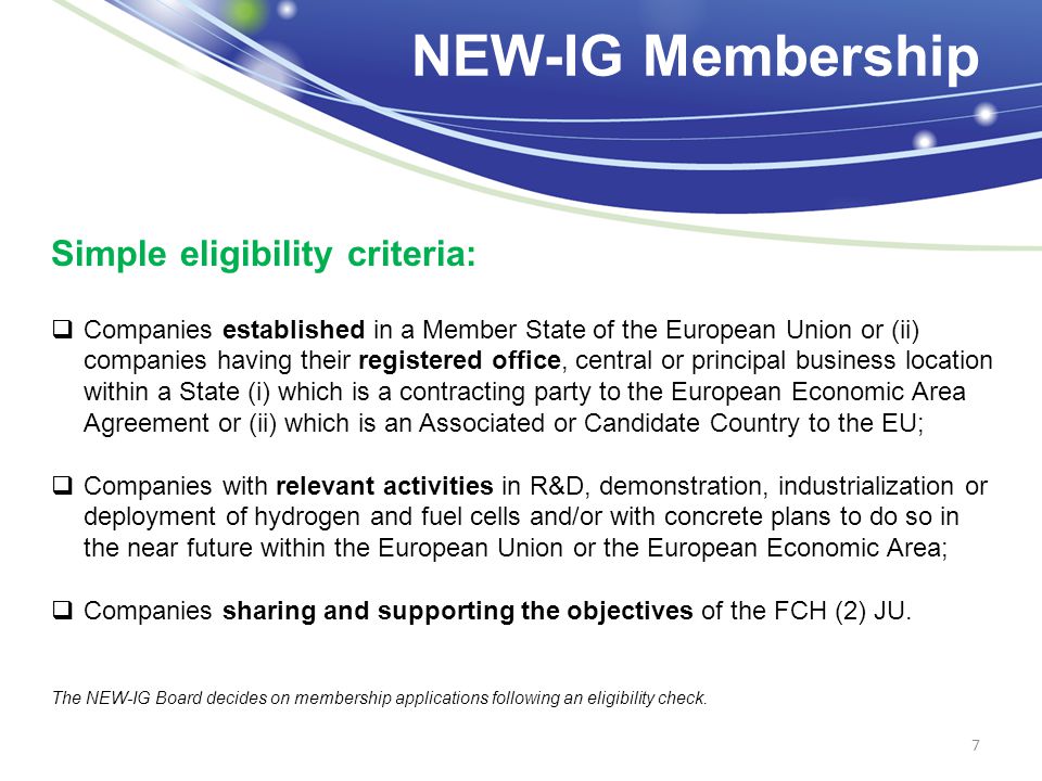 NEW-IG Membership 7 Simple eligibility criteria:  Companies established in a Member State of the European Union or (ii) companies having their registered office, central or principal business location within a State (i) which is a contracting party to the European Economic Area Agreement or (ii) which is an Associated or Candidate Country to the EU;  Companies with relevant activities in R&D, demonstration, industrialization or deployment of hydrogen and fuel cells and/or with concrete plans to do so in the near future within the European Union or the European Economic Area;  Companies sharing and supporting the objectives of the FCH (2) JU.