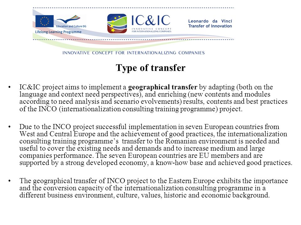 Type of transfer IC&IC project aims to implement a geographical transfer by adapting (both on the language and context need perspectives), and enriching (new contents and modules according to need analysis and scenario evolvements) results, contents and best practices of the INCO (internationalization consulting training programme) project.