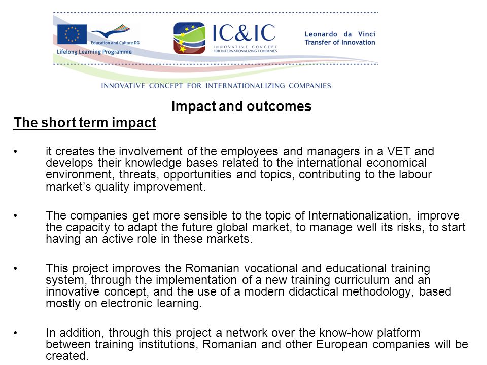 Impact and outcomes The short term impact it creates the involvement of the employees and managers in a VET and develops their knowledge bases related to the international economical environment, threats, opportunities and topics, contributing to the labour market’s quality improvement.