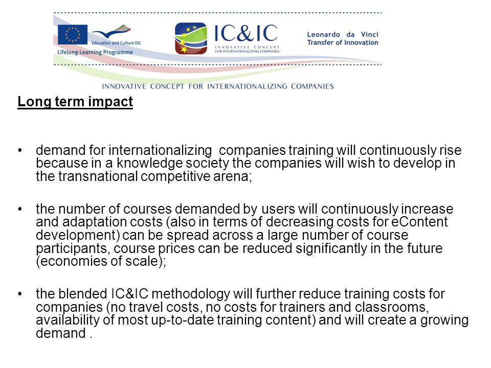 Long term impact demand for internationalizing companies training will continuously rise because in a knowledge society the companies will wish to develop in the transnational competitive arena; the number of courses demanded by users will continuously increase and adaptation costs (also in terms of decreasing costs for eContent development) can be spread across a large number of course participants, course prices can be reduced significantly in the future (economies of scale); the blended IC&IC methodology will further reduce training costs for companies (no travel costs, no costs for trainers and classrooms, availability of most up-to-date training content) and will create a growing demand.