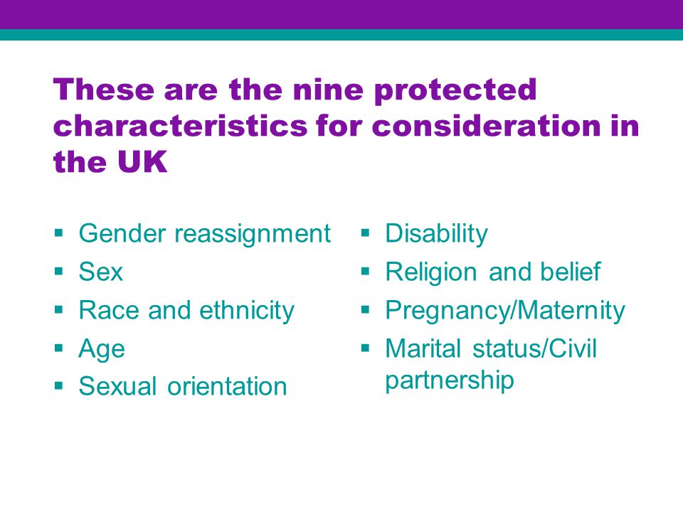 These are the nine protected characteristics for consideration in the UK  Gender reassignment  Sex  Race and ethnicity  Age  Sexual orientation  Disability  Religion and belief  Pregnancy/Maternity  Marital status/Civil partnership