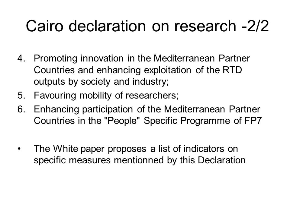 Cairo declaration on research -2/2 4.Promoting innovation in the Mediterranean Partner Countries and enhancing exploitation of the RTD outputs by society and industry; 5.Favouring mobility of researchers; 6.Enhancing participation of the Mediterranean Partner Countries in the People Specific Programme of FP7 The White paper proposes a list of indicators on specific measures mentionned by this Declaration