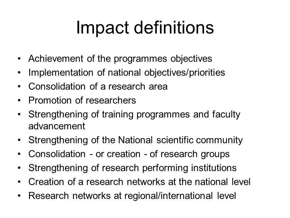 Impact definitions Achievement of the programmes objectives Implementation of national objectives/priorities Consolidation of a research area Promotion of researchers Strengthening of training programmes and faculty advancement Strengthening of the National scientific community Consolidation - or creation - of research groups Strengthening of research performing institutions Creation of a research networks at the national level Research networks at regional/international level