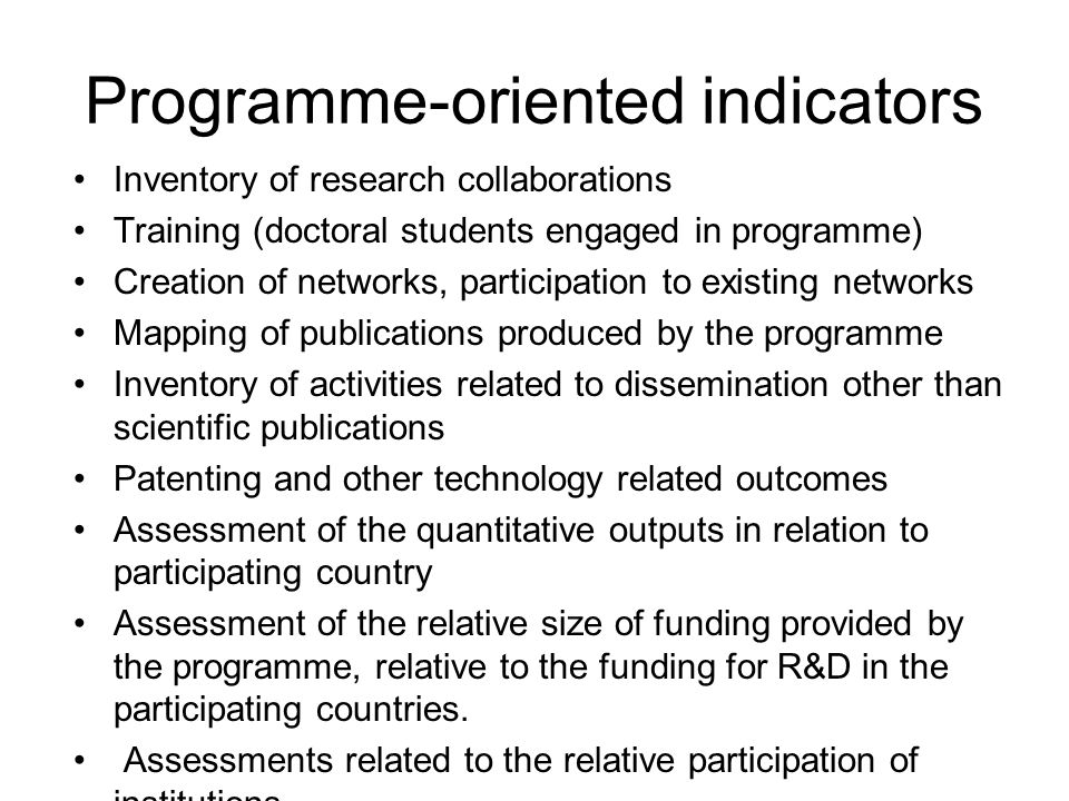 Programme-oriented indicators Inventory of research collaborations Training (doctoral students engaged in programme) Creation of networks, participation to existing networks Mapping of publications produced by the programme Inventory of activities related to dissemination other than scientific publications Patenting and other technology related outcomes Assessment of the quantitative outputs in relation to participating country Assessment of the relative size of funding provided by the programme, relative to the funding for R&D in the participating countries.