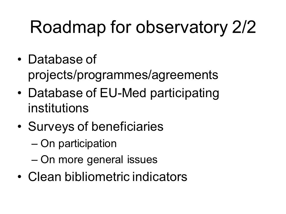 Roadmap for observatory 2/2 Database of projects/programmes/agreements Database of EU-Med participating institutions Surveys of beneficiaries –On participation –On more general issues Clean bibliometric indicators