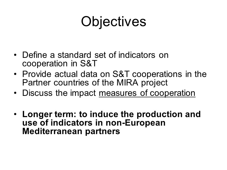 Objectives Define a standard set of indicators on cooperation in S&T Provide actual data on S&T cooperations in the Partner countries of the MIRA project Discuss the impact measures of cooperation Longer term: to induce the production and use of indicators in non-European Mediterranean partners