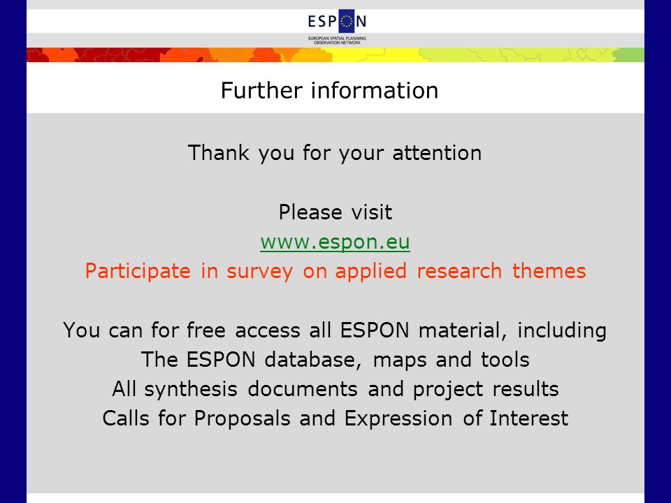Further information Thank you for your attention Please visit   Participate in survey on applied research themes You can for free access all ESPON material, including The ESPON database, maps and tools All synthesis documents and project results Calls for Proposals and Expression of Interest