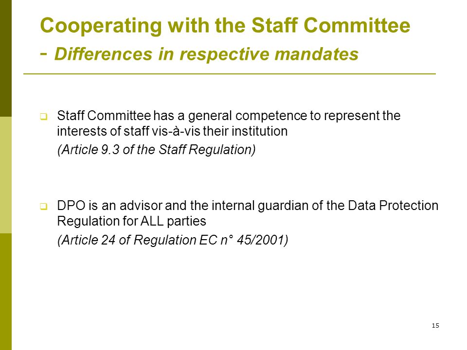 15 Cooperating with the Staff Committee - Differences in respective mandates  Staff Committee has a general competence to represent the interests of staff vis-à-vis their institution (Article 9.3 of the Staff Regulation)  DPO is an advisor and the internal guardian of the Data Protection Regulation for ALL parties (Article 24 of Regulation EC n° 45/2001)