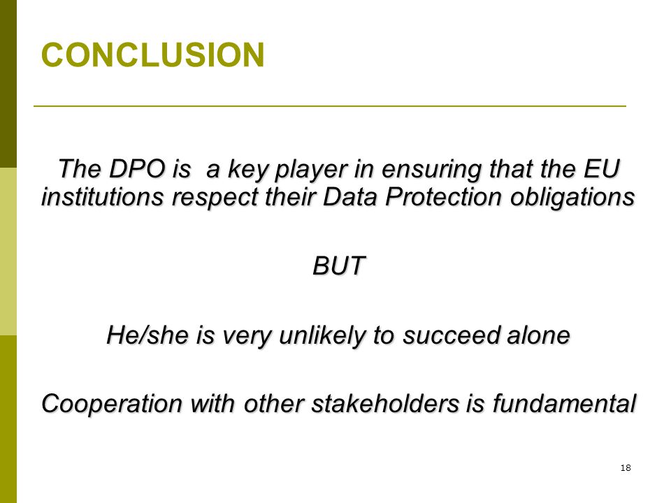 18 CONCLUSION The DPO is a key player in ensuring that the EU institutions respect their Data Protection obligations BUT He/she is very unlikely to succeed alone Cooperation with other stakeholders is fundamental