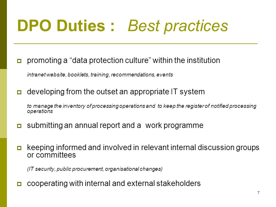 7 DPO Duties :Best practices  promoting a data protection culture within the institution intranet website, booklets, training, recommendations, events  developing from the outset an appropriate IT system to manage the inventory of processing operations and to keep the register of notified processing operations  submitting an annual report and a work programme  keeping informed and involved in relevant internal discussion groups or committees (IT security, public procurement, organisational changes)  cooperating with internal and external stakeholders