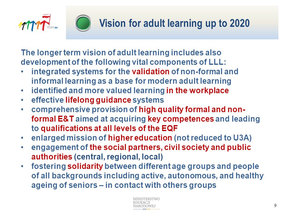 9 The longer term vision of adult learning includes also development of the following vital components of LLL: integrated systems for the validation of non-formal and informal learning as a base for modern adult learning identified and more valued learning in the workplace effective lifelong guidance systems comprehensive provision of high quality formal and non- formal E&T aimed at acquiring key competences and leading to qualifications at all levels of the EQF enlarged mission of higher education (not reduced to U3A) engagement of the social partners, civil society and public authorities (central, regional, local) fostering solidarity between different age groups and people of all backgrounds including active, autonomous, and healthy ageing of seniors – in contact with others groups Vision for adult learning up to 2020