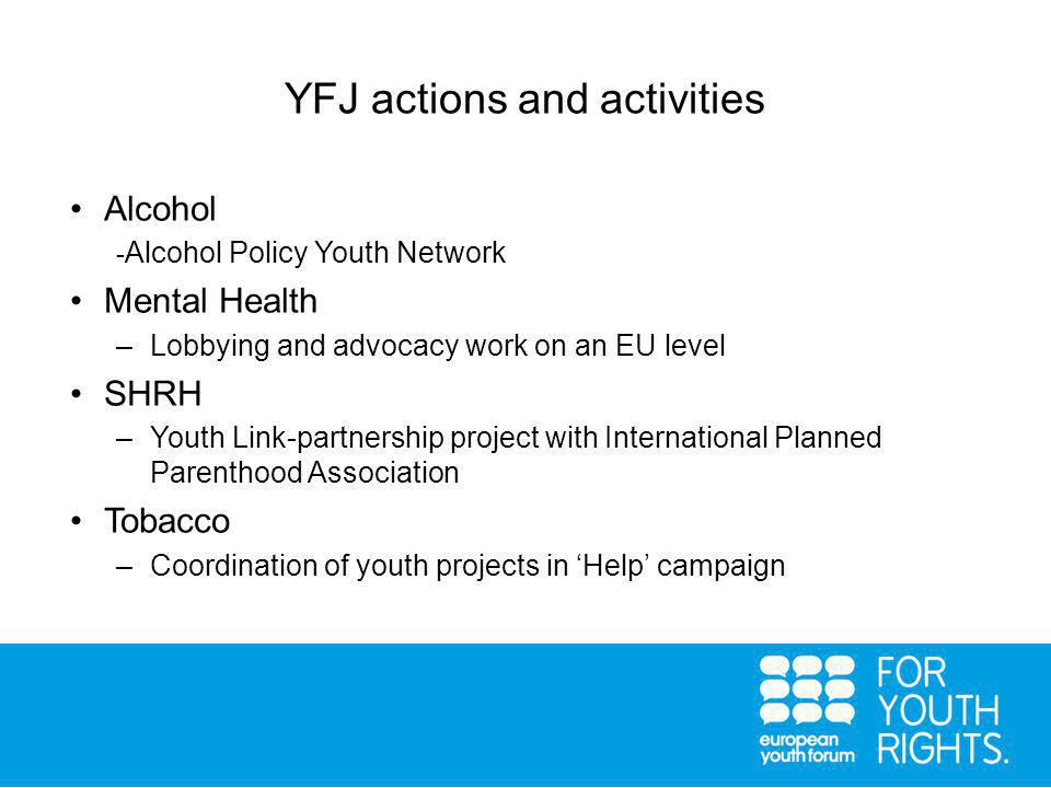 YFJ actions and activities Alcohol - Alcohol Policy Youth Network Mental Health –Lobbying and advocacy work on an EU level SHRH –Youth Link-partnership project with International Planned Parenthood Association Tobacco –Coordination of youth projects in ‘Help’ campaign