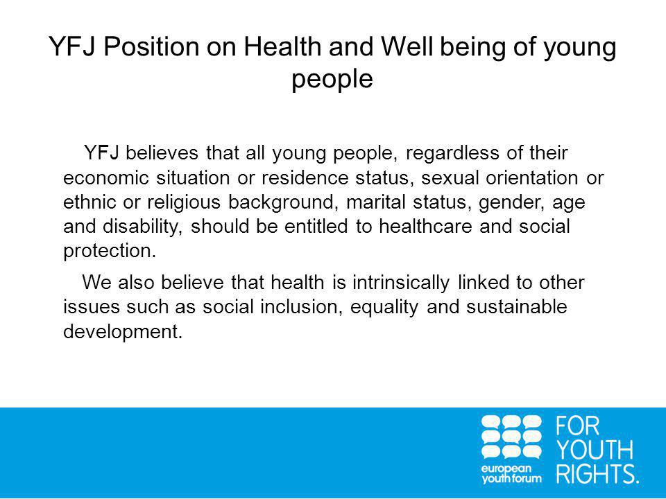 YFJ Position on Health and Well being of young people YFJ believes that all young people, regardless of their economic situation or residence status, sexual orientation or ethnic or religious background, marital status, gender, age and disability, should be entitled to healthcare and social protection.