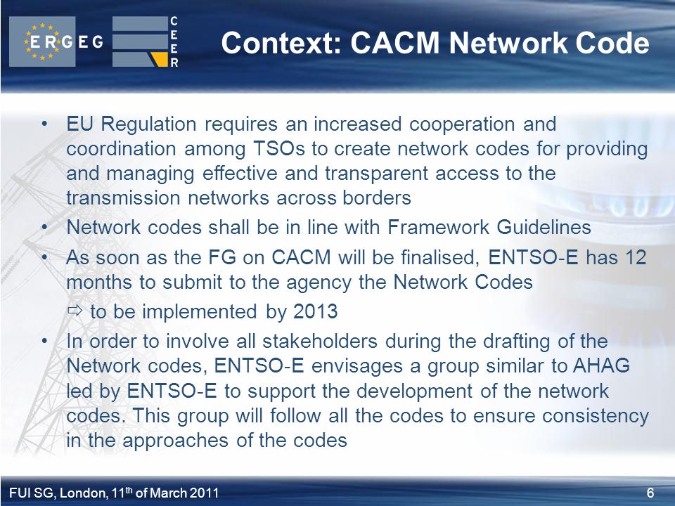 6FUI SG, London, 11 th of March 2011 EU Regulation requires an increased cooperation and coordination among TSOs to create network codes for providing and managing effective and transparent access to the transmission networks across borders Network codes shall be in line with Framework Guidelines As soon as the FG on CACM will be finalised, ENTSO-E has 12 months to submit to the agency the Network Codes  to be implemented by 2013 In order to involve all stakeholders during the drafting of the Network codes, ENTSO-E envisages a group similar to AHAG led by ENTSO-E to support the development of the network codes.