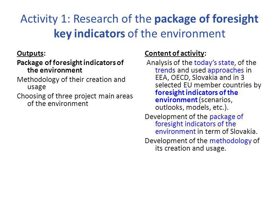 Activity 1: Research of the package of foresight key indicators of the environment Outputs: Package of foresight indicators of the environment Methodology of their creation and usage Choosing of three project main areas of the environment Content of activity: Analysis of the today’s state, of the trends and used approaches in EEA, OECD, Slovakia and in 3 selected EU member countries by foresight indicators of the environment (scenarios, outlooks, models, etc.).