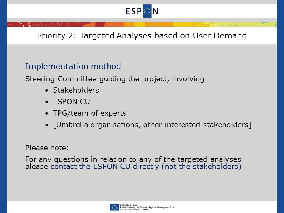 Priority 2: Targeted Analyses based on User Demand Implementation method Steering Committee guiding the project, involving Stakeholders ESPON CU TPG/team of experts [Umbrella organisations, other interested stakeholders] Please note: For any questions in relation to any of the targeted analyses please contact the ESPON CU directly (not the stakeholders)