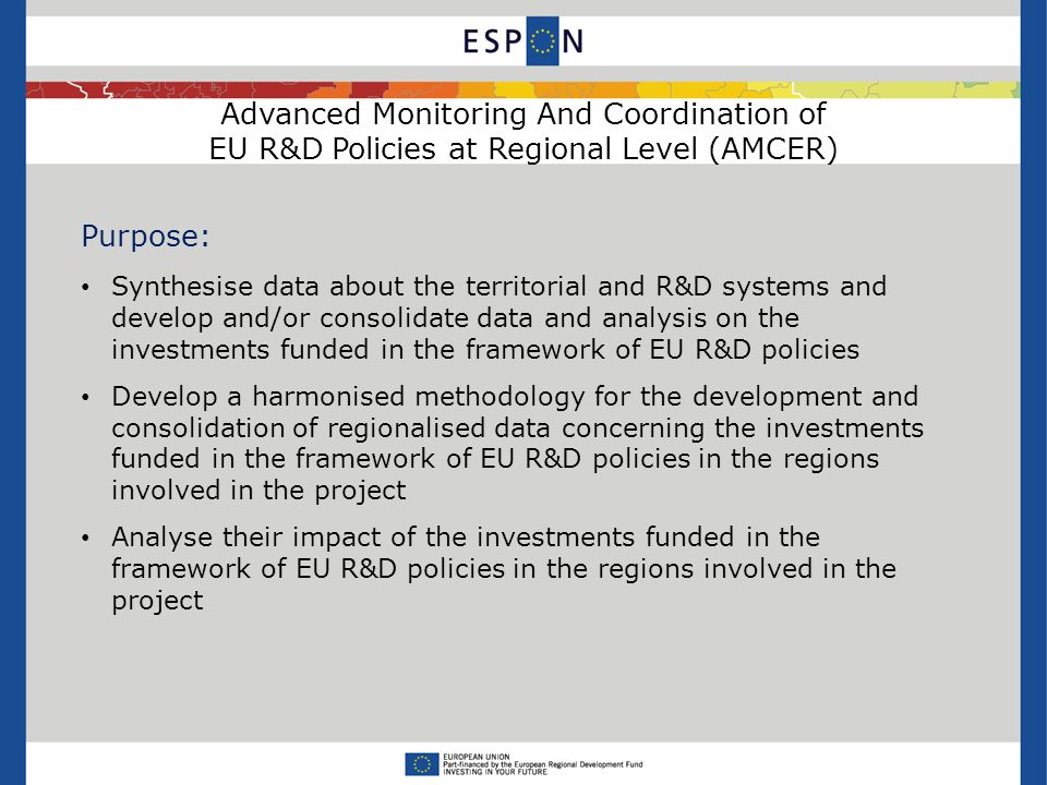 Advanced Monitoring And Coordination of EU R&D Policies at Regional Level (AMCER) Purpose: Synthesise data about the territorial and R&D systems and develop and/or consolidate data and analysis on the investments funded in the framework of EU R&D policies Develop a harmonised methodology for the development and consolidation of regionalised data concerning the investments funded in the framework of EU R&D policies in the regions involved in the project Analyse their impact of the investments funded in the framework of EU R&D policies in the regions involved in the project