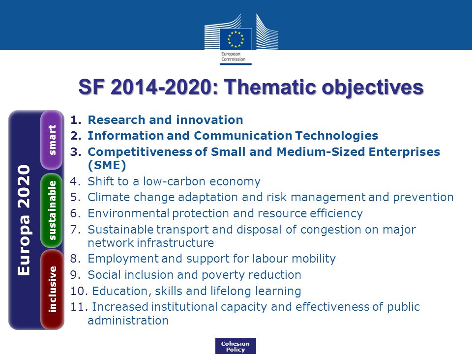 Europa 2020 inclusive sustainable smart Cohesion Policy SF : Thematic objectives 1.Research and innovation 2.Information and Communication Technologies 3.Competitiveness of Small and Medium-Sized Enterprises (SME) 4.Shift to a low-carbon economy 5.Climate change adaptation and risk management and prevention 6.Environmental protection and resource efficiency 7.Sustainable transport and disposal of congestion on major network infrastructure 8.Employment and support for labour mobility 9.Social inclusion and poverty reduction 10.