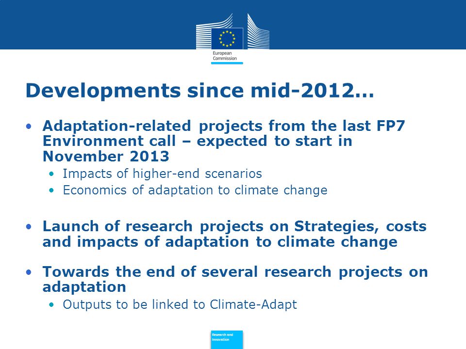 Policy Research and Innovation Research and Innovation Developments since mid-2012… Adaptation-related projects from the last FP7 Environment call – expected to start in November 2013 Impacts of higher-end scenarios Economics of adaptation to climate change Launch of research projects on Strategies, costs and impacts of adaptation to climate change Towards the end of several research projects on adaptation Outputs to be linked to Climate-Adapt