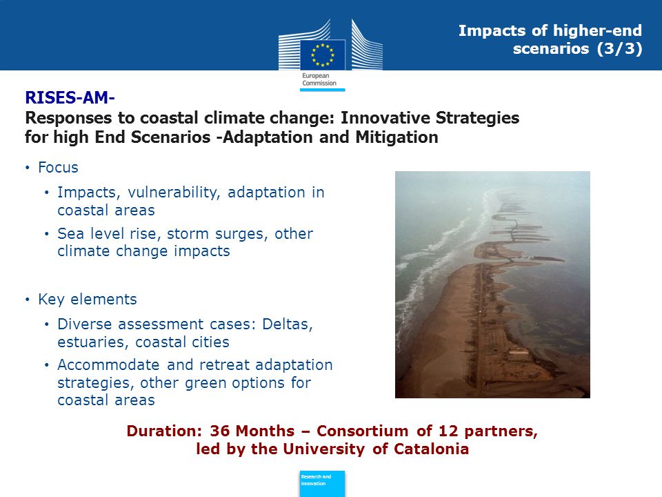 Policy Research and Innovation Research and Innovation Focus Impacts, vulnerability, adaptation in coastal areas Sea level rise, storm surges, other climate change impacts Key elements Diverse assessment cases: Deltas, estuaries, coastal cities Accommodate and retreat adaptation strategies, other green options for coastal areas Duration: 36 Months – Consortium of 12 partners, led by the University of Catalonia RISES-AM- Responses to coastal climate change: Innovative Strategies for high End Scenarios -Adaptation and Mitigation Impacts of higher-end scenarios (3/3)