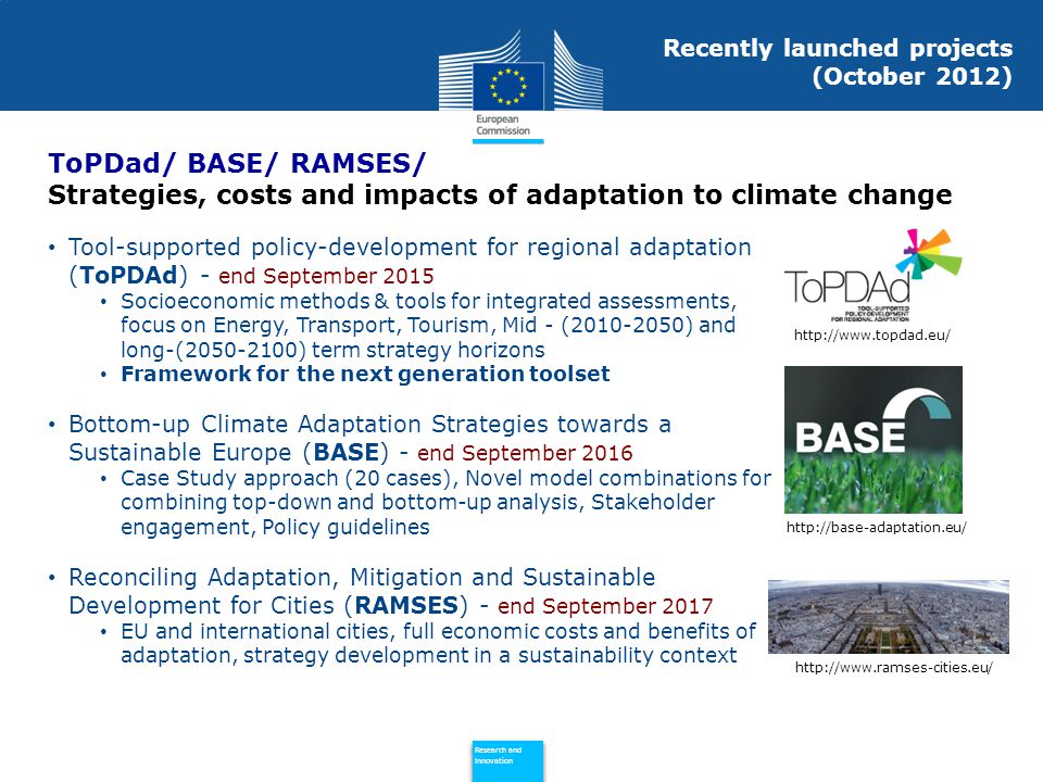 Policy Research and Innovation Research and Innovation Recently launched projects (October 2012) Tool-supported policy-development for regional adaptation (ToPDAd) - end September 2015 Socioeconomic methods & tools for integrated assessments, focus on Energy, Transport, Tourism, Mid - ( ) and long-( ) term strategy horizons Framework for the next generation toolset Bottom-up Climate Adaptation Strategies towards a Sustainable Europe (BASE) - end September 2016 Case Study approach (20 cases), Novel model combinations for combining top-down and bottom-up analysis, Stakeholder engagement, Policy guidelines Reconciling Adaptation, Mitigation and Sustainable Development for Cities (RAMSES) - end September 2017 EU and international cities, full economic costs and benefits of adaptation, strategy development in a sustainability context ToPDad/ BASE/ RAMSES/ Strategies, costs and impacts of adaptation to climate change
