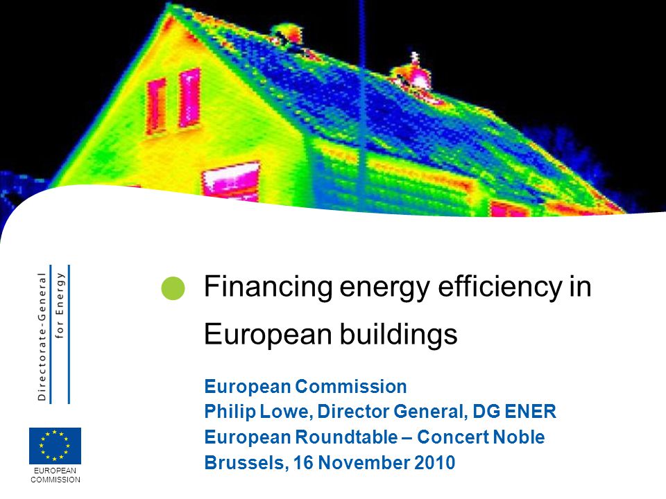 European Commission Philip Lowe, Director General, DG ENER European Roundtable – Concert Noble Brussels, 16 November 2010 EUROPEAN COMMISSION Financing energy efficiency in European buildings