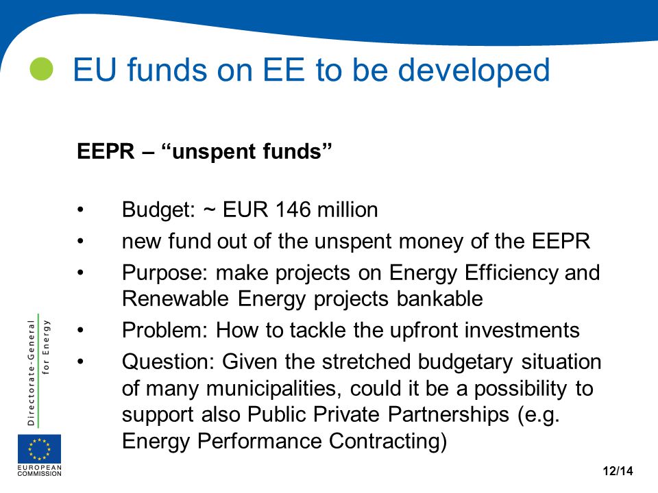 EU funds on EE to be developed 12/14 EEPR – unspent funds Budget: ~ EUR 146 million new fund out of the unspent money of the EEPR Purpose: make projects on Energy Efficiency and Renewable Energy projects bankable Problem: How to tackle the upfront investments Question: Given the stretched budgetary situation of many municipalities, could it be a possibility to support also Public Private Partnerships (e.g.