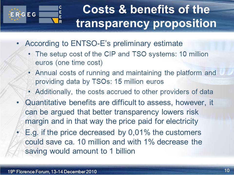 10XVIII Florence Forum, June th Florence Forum, December Costs & benefits of the transparency proposition According to ENTSO-E’s preliminary estimate The setup cost of the CIP and TSO systems: 10 million euros (one time cost) Annual costs of running and maintaining the platform and providing data by TSOs: 15 million euros Additionally, the costs accrued to other providers of data Quantitative benefits are difficult to assess, however, it can be argued that better transparency lowers risk margin and in that way the price paid for electricity E.g.