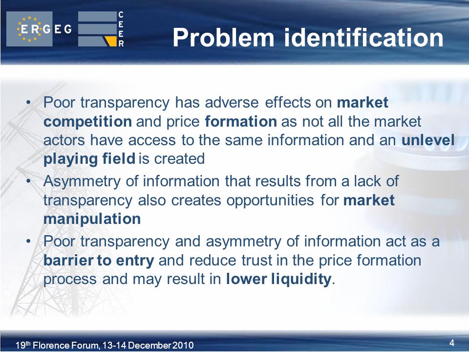 4XVIII Florence Forum, June th Florence Forum, December Problem identification Poor transparency has adverse effects on market competition and price formation as not all the market actors have access to the same information and an unlevel playing field is created Asymmetry of information that results from a lack of transparency also creates opportunities for market manipulation Poor transparency and asymmetry of information act as a barrier to entry and reduce trust in the price formation process and may result in lower liquidity.