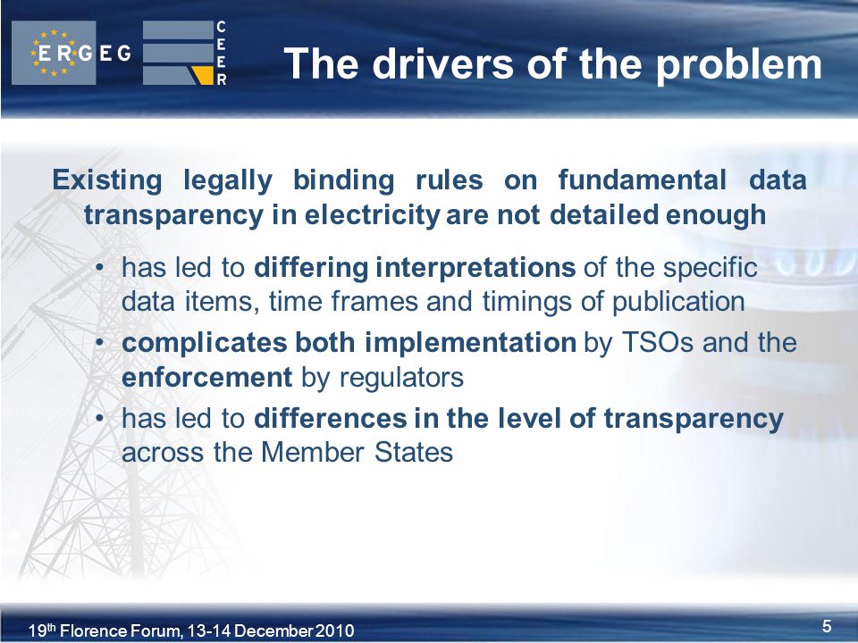 5XVIII Florence Forum, June th Florence Forum, December The drivers of the problem Existing legally binding rules on fundamental data transparency in electricity are not detailed enough has led to differing interpretations of the specific data items, time frames and timings of publication complicates both implementation by TSOs and the enforcement by regulators has led to differences in the level of transparency across the Member States