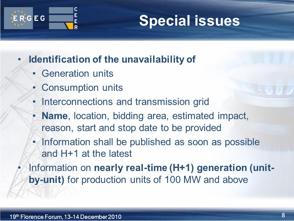 8XVIII Florence Forum, June th Florence Forum, December Special issues Identification of the unavailability of Generation units Consumption units Interconnections and transmission grid Name, location, bidding area, estimated impact, reason, start and stop date to be provided Information shall be published as soon as possible and H+1 at the latest Information on nearly real-time (H+1) generation (unit- by-unit) for production units of 100 MW and above