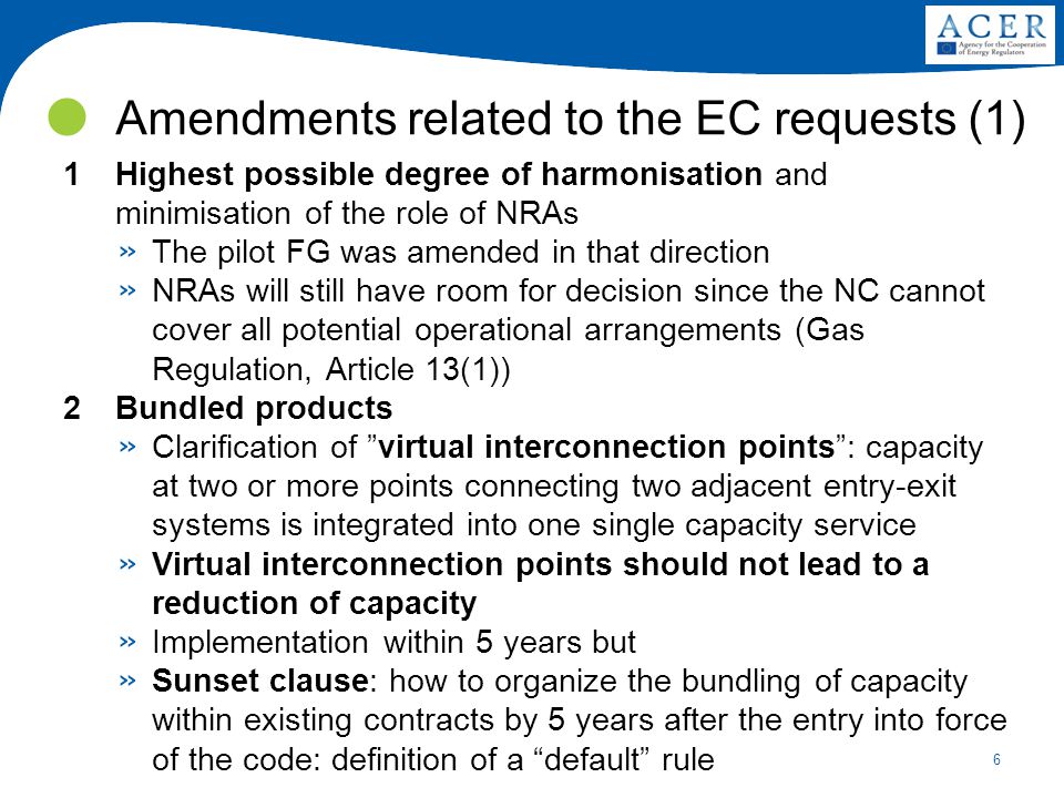 6 Amendments related to the EC requests (1) 1Highest possible degree of harmonisation and minimisation of the role of NRAs » The pilot FG was amended in that direction » NRAs will still have room for decision since the NC cannot cover all potential operational arrangements (Gas Regulation, Article 13(1)) 2Bundled products » Clarification of virtual interconnection points : capacity at two or more points connecting two adjacent entry-exit systems is integrated into one single capacity service » Virtual interconnection points should not lead to a reduction of capacity » Implementation within 5 years but » Sunset clause: how to organize the bundling of capacity within existing contracts by 5 years after the entry into force of the code: definition of a default rule