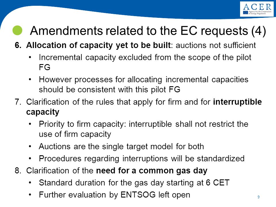 9 6.Allocation of capacity yet to be built: auctions not sufficient Incremental capacity excluded from the scope of the pilot FG However processes for allocating incremental capacities should be consistent with this pilot FG 7.Clarification of the rules that apply for firm and for interruptible capacity Priority to firm capacity: interruptible shall not restrict the use of firm capacity Auctions are the single target model for both Procedures regarding interruptions will be standardized 8.Clarification of the need for a common gas day Standard duration for the gas day starting at 6 CET Further evaluation by ENTSOG left open Amendments related to the EC requests (4)