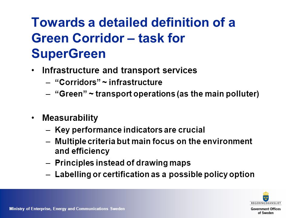 Ministry of Enterprise, Energy and Communications Sweden Towards a detailed definition of a Green Corridor – task for SuperGreen Infrastructure and transport services – Corridors ~ infrastructure – Green ~ transport operations (as the main polluter) Measurability –Key performance indicators are crucial –Multiple criteria but main focus on the environment and efficiency –Principles instead of drawing maps –Labelling or certification as a possible policy option