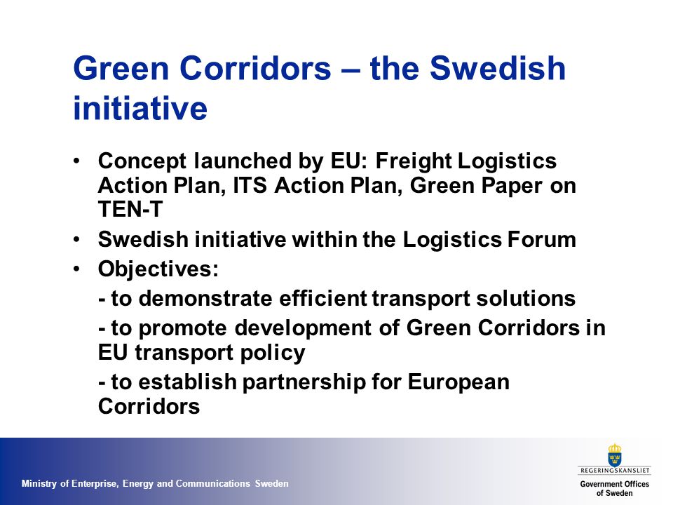 Ministry of Enterprise, Energy and Communications Sweden Green Corridors – the Swedish initiative Concept launched by EU: Freight Logistics Action Plan, ITS Action Plan, Green Paper on TEN-T Swedish initiative within the Logistics Forum Objectives: - to demonstrate efficient transport solutions - to promote development of Green Corridors in EU transport policy - to establish partnership for European Corridors