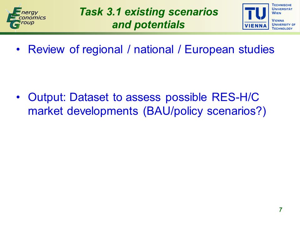 7 Review of regional / national / European studies Output: Dataset to assess possible RES-H/C market developments (BAU/policy scenarios ) Task 3.1 existing scenarios and potentials