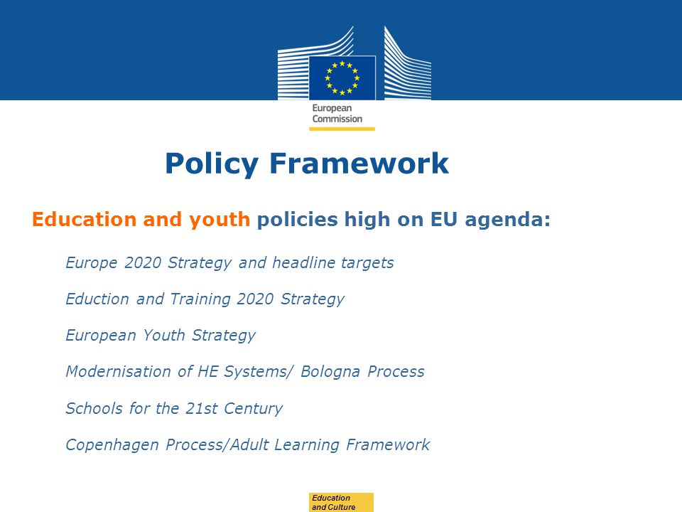 Date: in 12 pts Education and Culture Education and youth policies high on EU agenda: Europe 2020 Strategy and headline targets Eduction and Training 2020 Strategy European Youth Strategy Modernisation of HE Systems/ Bologna Process Schools for the 21st Century Copenhagen Process/Adult Learning Framework Policy Framework